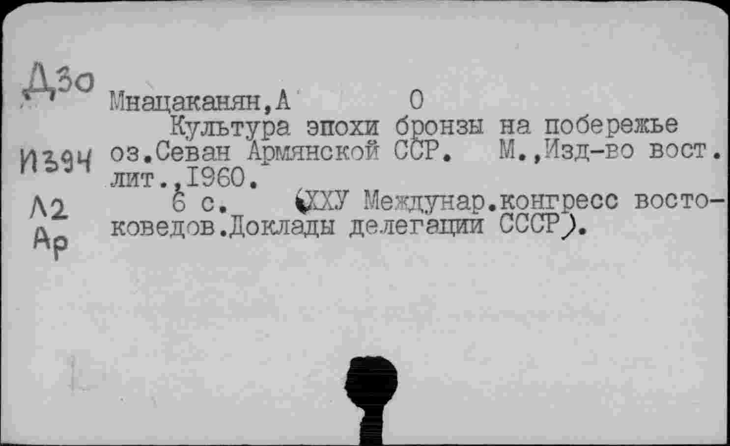 ﻿Доо
ИЬїЧ
Al
Ар
Мнацаканян,А	О
Культура эпохи бронзы на побережье оз.Севан Армянской ССР. М.,Изд-во вост, лит..I960.
6 с. $ХУ Междунар.конгресс востоковедов .Доклады делегации СССР;.